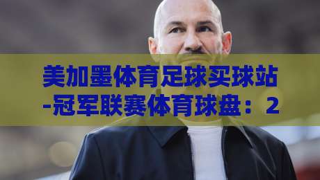 美加墨体育足球买球站-冠军联赛体育球盘:2026年玩家真实体验与避坑指南