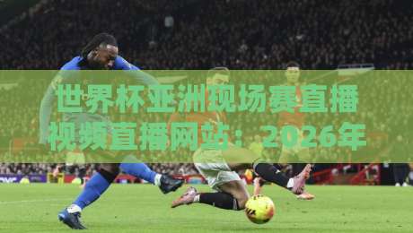 世界杯亚洲现场赛直播视频直播网站：2026年看球必备的五大平台推荐