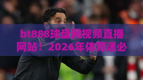 bt888球盘网视频直播网站！2026年体育迷必看的实战体验报告、功能对比与避坑全攻略