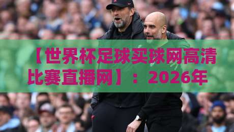 【世界杯足球买球网高清比赛直播网】：2026年看球新姿势，这些细节你必须知道