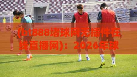 (bt888堵球网无插件在线直播网)：2026年球迷必备的流畅观赛方案