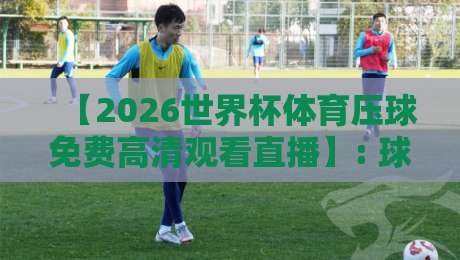 【2026世界杯体育压球免费高清观看直播】: 球迷必藏的五大观赛渠道与避坑指南