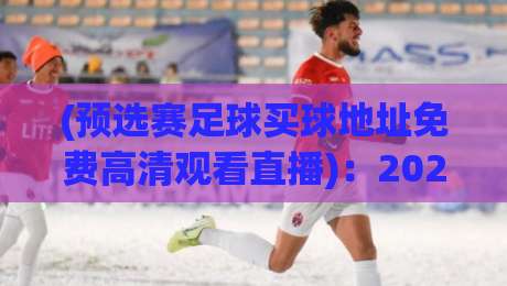 (预选赛足球买球地址免费高清观看直播):2026世界杯预选赛观赛与投注全攻略 (预选赛足球买球地址免费高清观看直播):2026世界杯预选赛观赛与投注全攻略