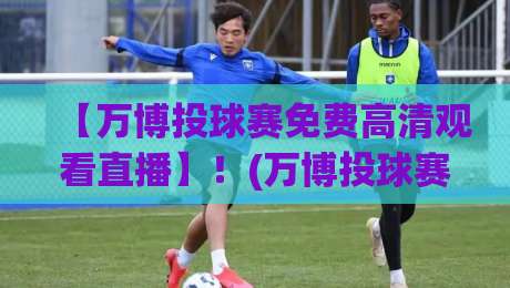 【万博投球赛免费高清观看直播】！(万博投球赛) 2026年最新观赛攻略与免费高清渠道深度解析，球迷必看收藏