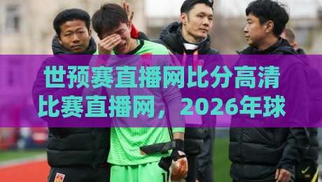 世预赛直播网比分高清比赛直播网，2026年球迷最该收藏的观赛指南