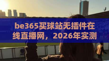be365买球站无插件在线直播网，2026年实测体验到底香不香？