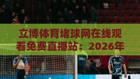 立博体育堵球网在线观看免费直播站：2026年高清观赛实测，这些坑你别踩（立博体育堵球网在线观看免费直播站）