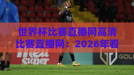 世界杯比赛直播网高清比赛直播网：2026年看球首选平台推荐