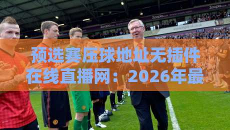 预选赛压球地址无插件在线直播网：2026年最新观赛神器，再也不用卡顿发愁！