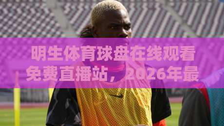 明生体育球盘在线观看免费直播站,2026年最新观赛指南! 明生体育球盘在线观看免费直播站,2026年最新观赛指南!