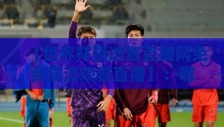 【世界杯预选赛直播网免费高清观看直播】：哪里看2026年预选赛？看这篇就够了