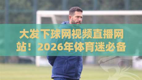 大发下球网视频直播网站！2026年体育迷必备的观赛指南与避坑手册
