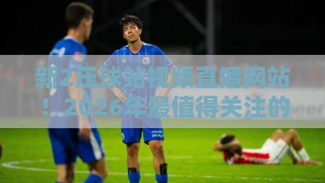 新2压球站视频直播网站!2026年最值得关注的三大变化 新2压球站视频直播网站!2026年最值得关注的三大变化