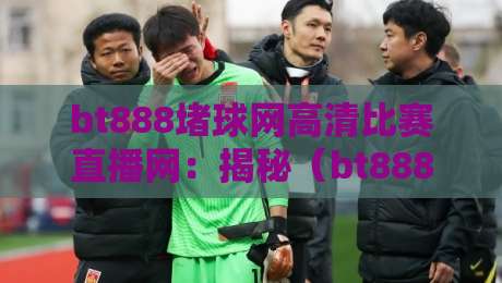bt888堵球网高清比赛直播网：揭秘（bt888堵球网高清比赛直播网）为何成为2026体育迷首选？