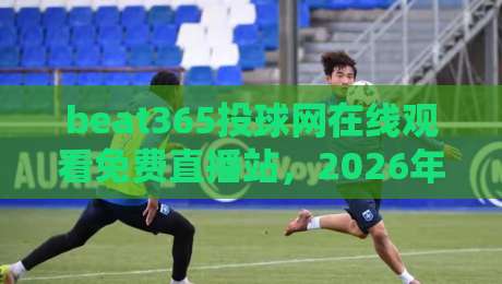 beat365投球网在线观看免费直播站，2026年体育迷的观赛新选择！