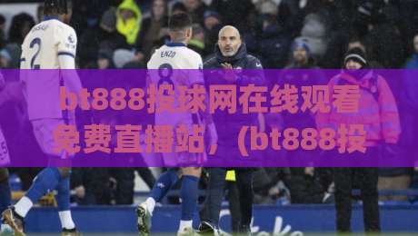 bt888投球网在线观看免费直播站，(bt888投球网在线观看免费直播站) 2026年最值得信赖的免费体育直播新体验