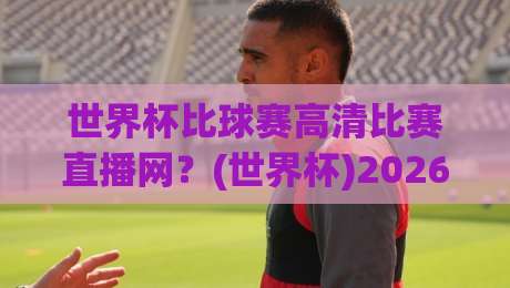 世界杯比球赛高清比赛直播网？(世界杯)2026年看球新姿势，告别卡顿与模糊
