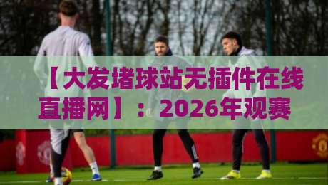 【大发堵球站无插件在线直播网】：2026年观赛新体验，无插件畅看全球赛事！