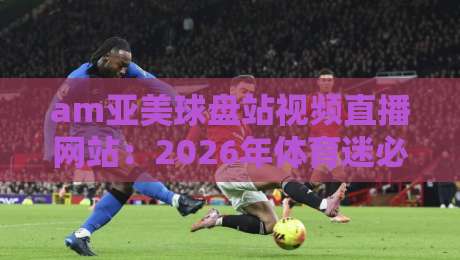 am亚美球盘站视频直播网站：2026年体育迷必备的高清观赛平台