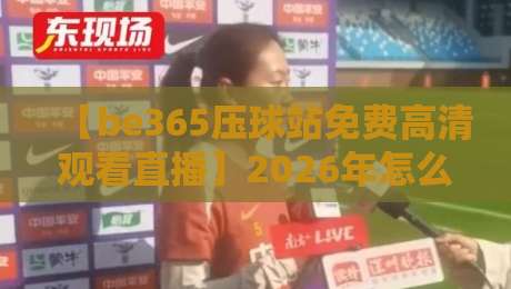 【be365压球站免费高清观看直播】2026年怎么玩？老司机带你解锁新姿势
