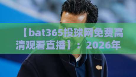 【bat365投球网免费高清观看直播】:2026年球迷不能错过的观赛新体验 【bat365投球网免费高清观看直播】:2026年球迷不能错过的观赛新体验