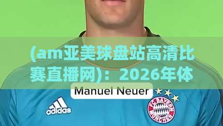 (am亚美球盘站高清比赛直播网)：2026年体育迷必看的观赛新选择