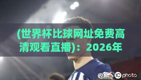 (世界杯比球网址免费高清观看直播)：2026年最新免费直播平台实测与避坑指南