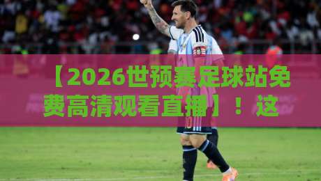 【2026世预赛足球站免费高清观看直播】！这些平台让你不花一分钱看球赛