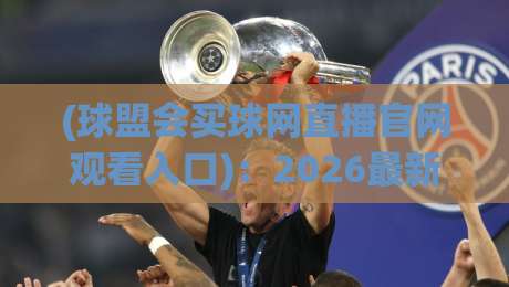 (球盟会买球网直播官网观看入口)：2026最新观赛指南，附官方入口直通车