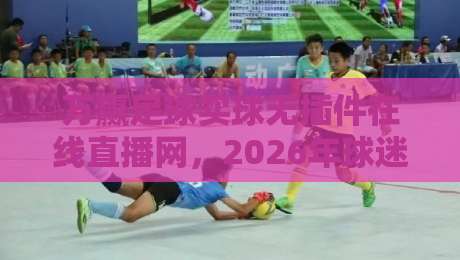 万赢足球买球无插件在线直播网，2026年球迷必藏的观赛新姿势！