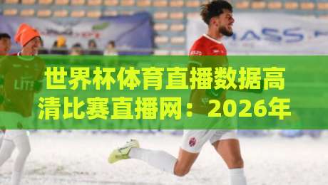 世界杯体育直播数据高清比赛直播网：2026年观赛指南与五大平台推荐【世界杯体育直播数据高清比赛直播网】