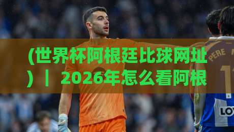 (世界杯阿根廷比球网址) | 2026年怎么看阿根廷比赛?老球迷私藏的几个实用渠道