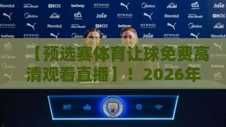 【预选赛体育让球免费高清观看直播】！2026年最全观赛指南与避坑攻略