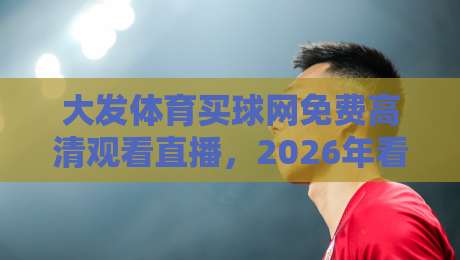 大发体育买球网免费高清观看直播,2026年看球新姿势! 大发体育买球网免费高清观看直播,2026年看球新姿势!