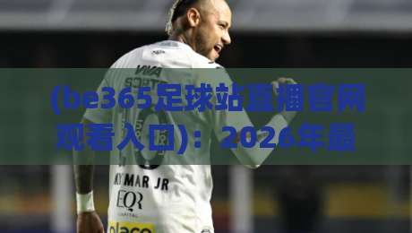 (be365足球站直播官网观看入口)：2026年最新使用指南与避坑建议