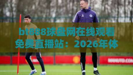 bt888球盘网在线观看免费直播站：2026年体育迷都在用的观赛新选择？