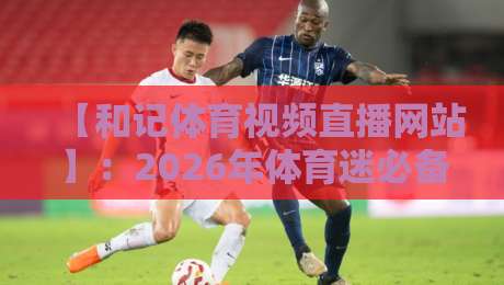 【和记体育视频直播网站】：2026年体育迷必备的观赛新选择