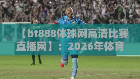 【bt888体球网高清比赛直播网】：2026年体育迷必备的高清直播利器，你还没用过？
