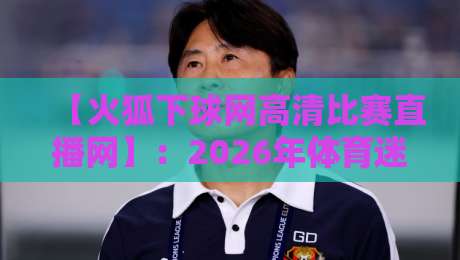 【火狐下球网高清比赛直播网】：2026年体育迷的观赛新选择？