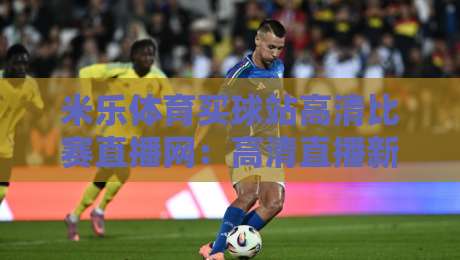 米乐体育买球站高清比赛直播网：高清直播新选择，2026年观赛体验升级