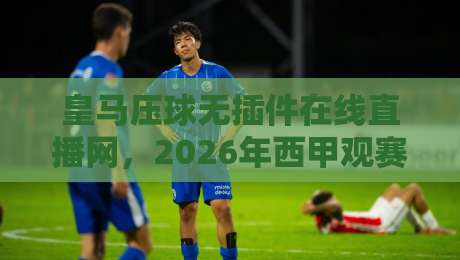 皇马压球无插件在线直播网，2026年西甲观赛新选择：零延迟、无插件、多线路，皇马比赛一网打尽