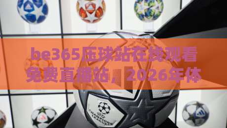 be365压球站在线观看免费直播站，2026年体育迷的私藏宝典