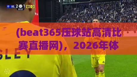 (beat365压球站高清比赛直播网),2026年体育迷不可错过的观赛新选择 (beat365压球站高清比赛直播网),2026年体育迷不可错过的观赛新选择