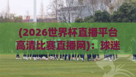 (2026世界杯直播平台高清比赛直播网)：球迷必备观赛指南【2026世界杯直播平台高清比赛直播网】