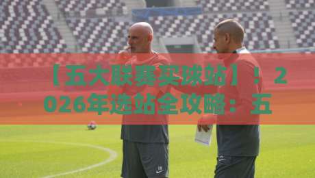 【五大联赛买球站】!2026年选站全攻略:五大联赛买球站避坑与推荐