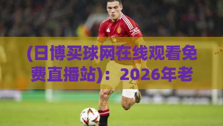 (日博买球网在线观看免费直播站)：2026年老球迷的私藏观赛指南