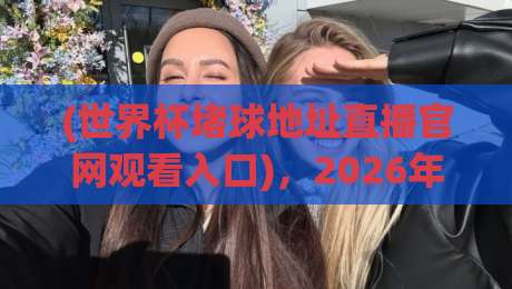 (世界杯堵球地址直播官网观看入口)，2026年最全观赛指南请收好！