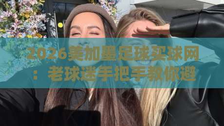 2026美加墨足球买球网：老球迷手把手教你避开买球那些坑