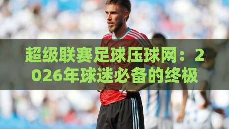 超级联赛足球压球网:2026年球迷必备的终极观赛与投注指南