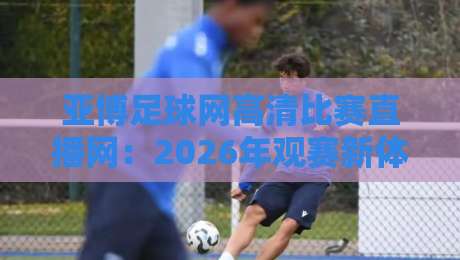 亚博足球网高清比赛直播网:2026年观赛新体验,高清直播的极致享受 亚博足球网高清比赛直播网:2026年观赛新体验,高清直播的极致享受